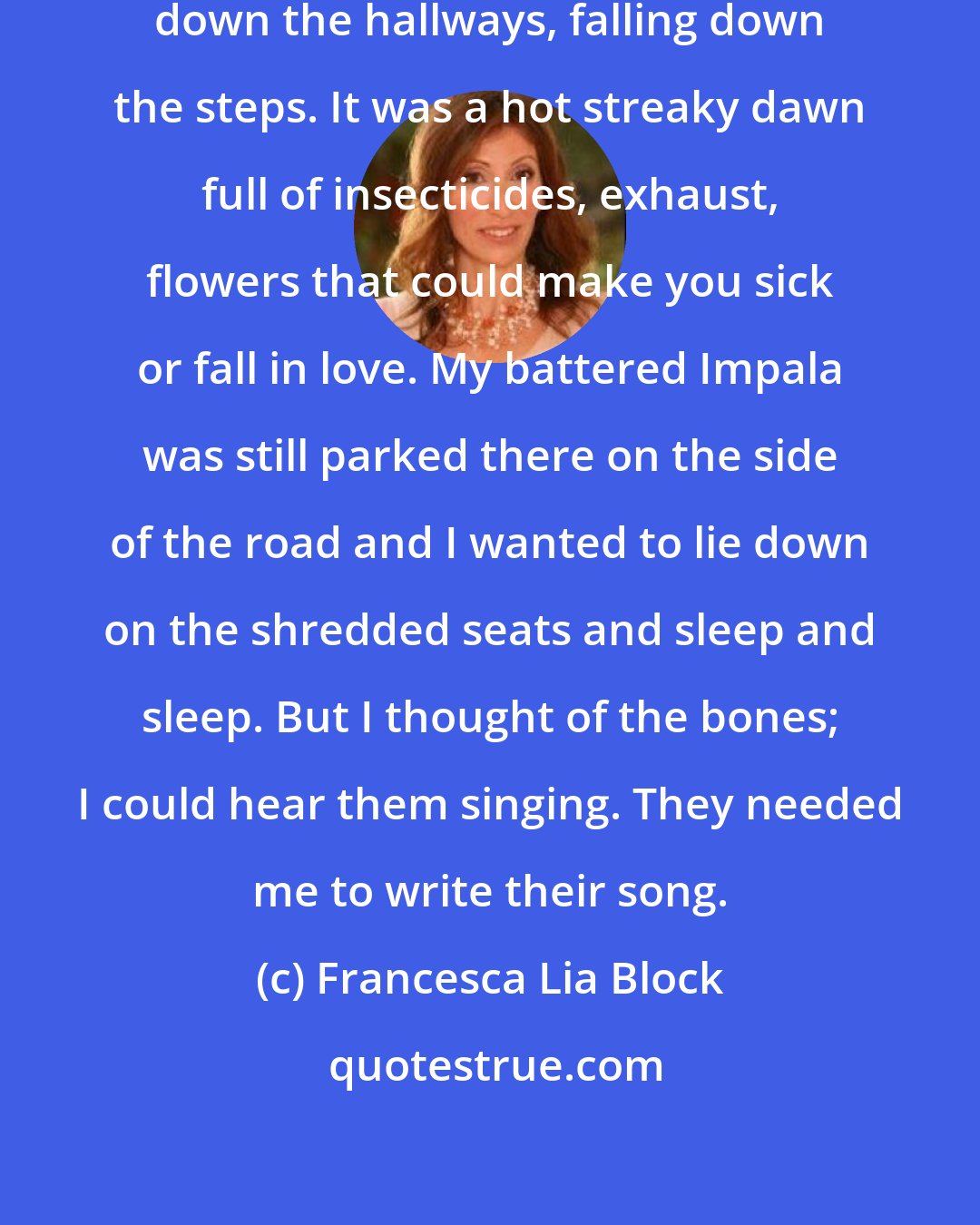 Francesca Lia Block: I pounded through the houses, staggering down the hallways, falling down the steps. It was a hot streaky dawn full of insecticides, exhaust, flowers that could make you sick or fall in love. My battered Impala was still parked there on the side of the road and I wanted to lie down on the shredded seats and sleep and sleep. But I thought of the bones; I could hear them singing. They needed me to write their song.