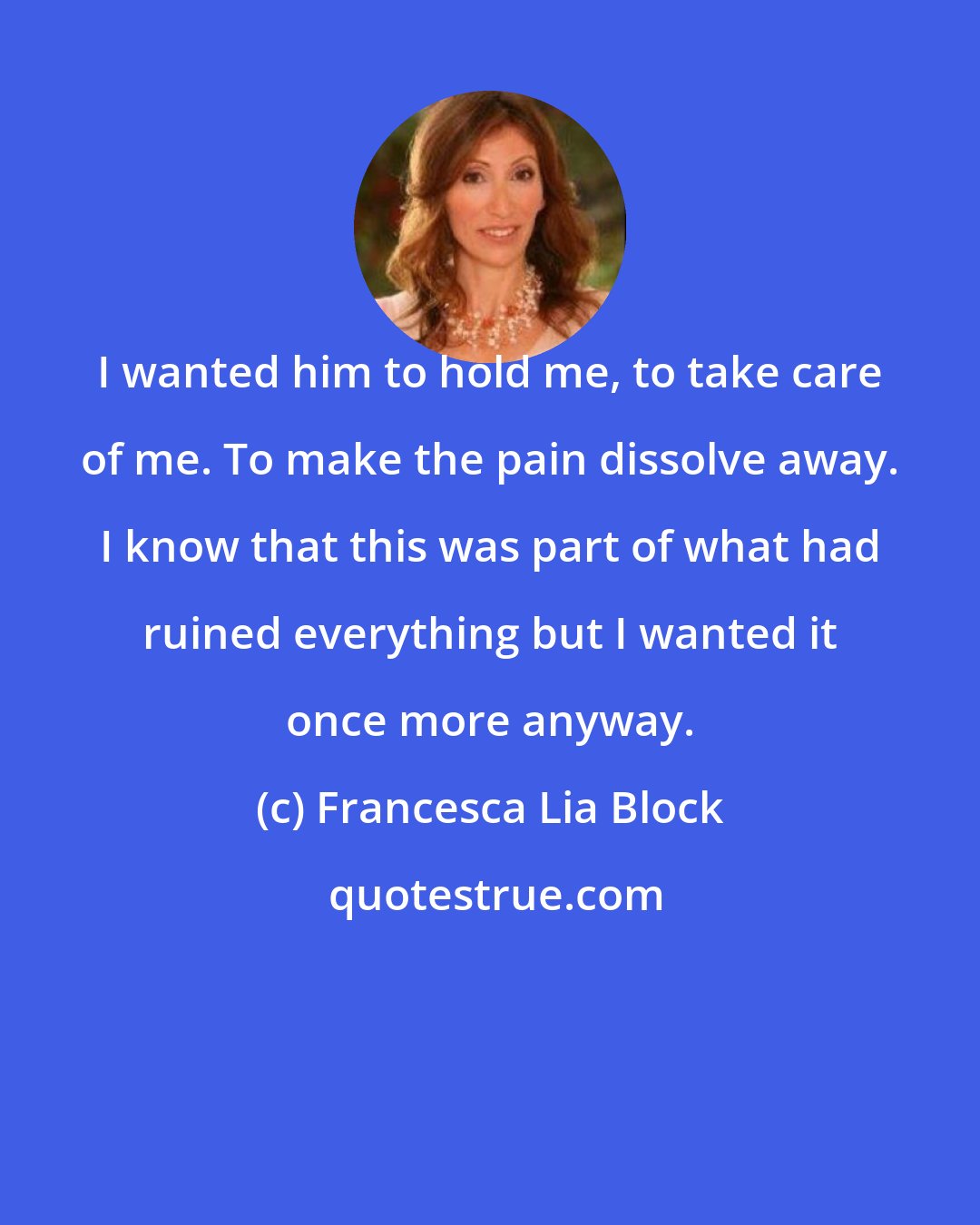 Francesca Lia Block: I wanted him to hold me, to take care of me. To make the pain dissolve away. I know that this was part of what had ruined everything but I wanted it once more anyway.