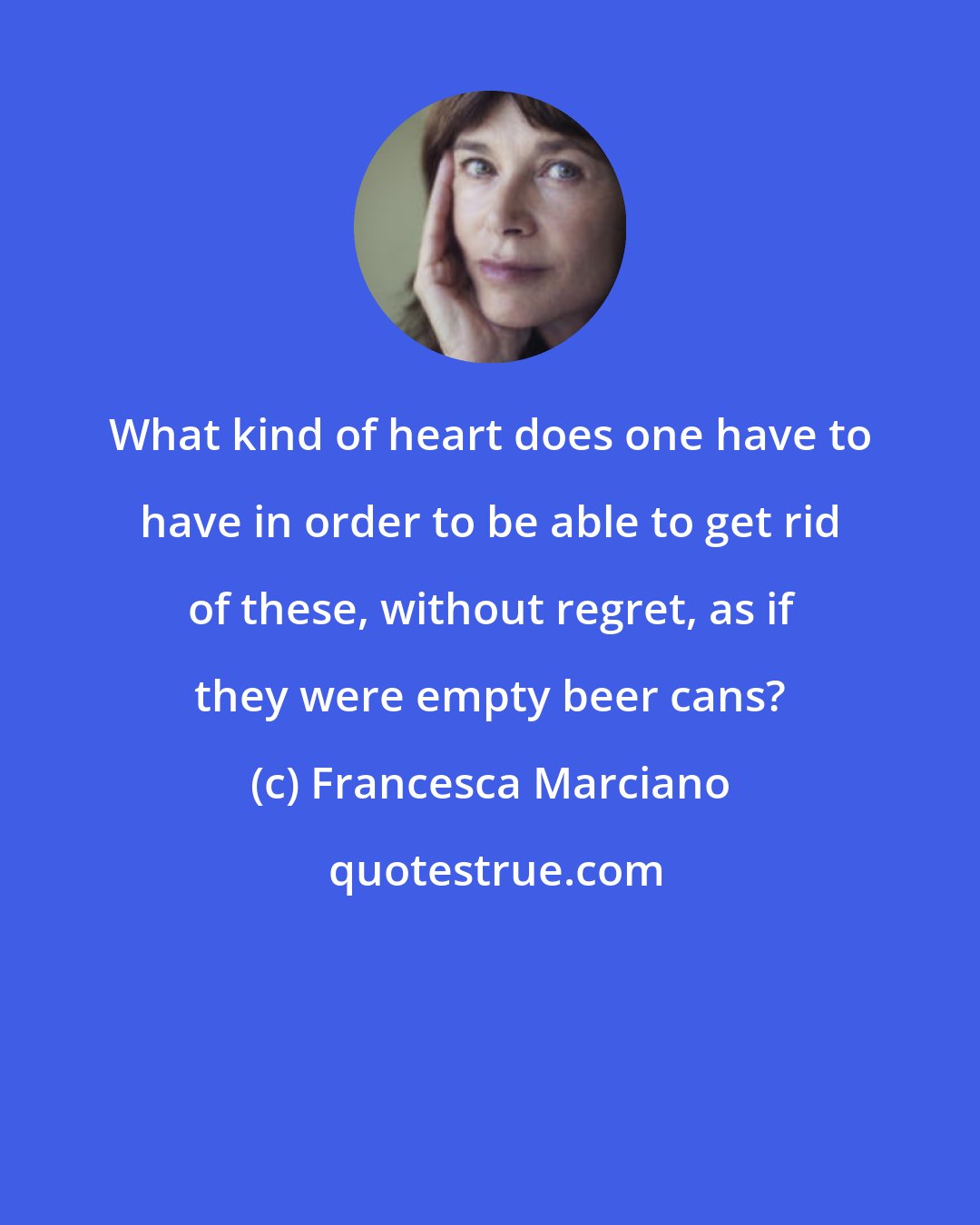 Francesca Marciano: What kind of heart does one have to have in order to be able to get rid of these, without regret, as if they were empty beer cans?