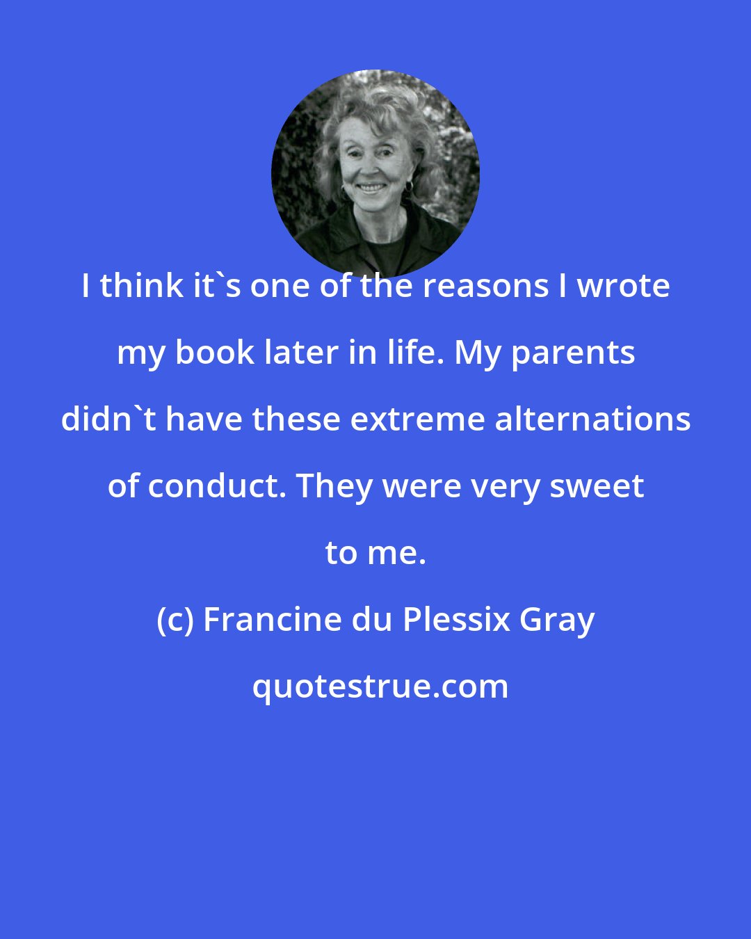 Francine du Plessix Gray: I think it's one of the reasons I wrote my book later in life. My parents didn't have these extreme alternations of conduct. They were very sweet to me.