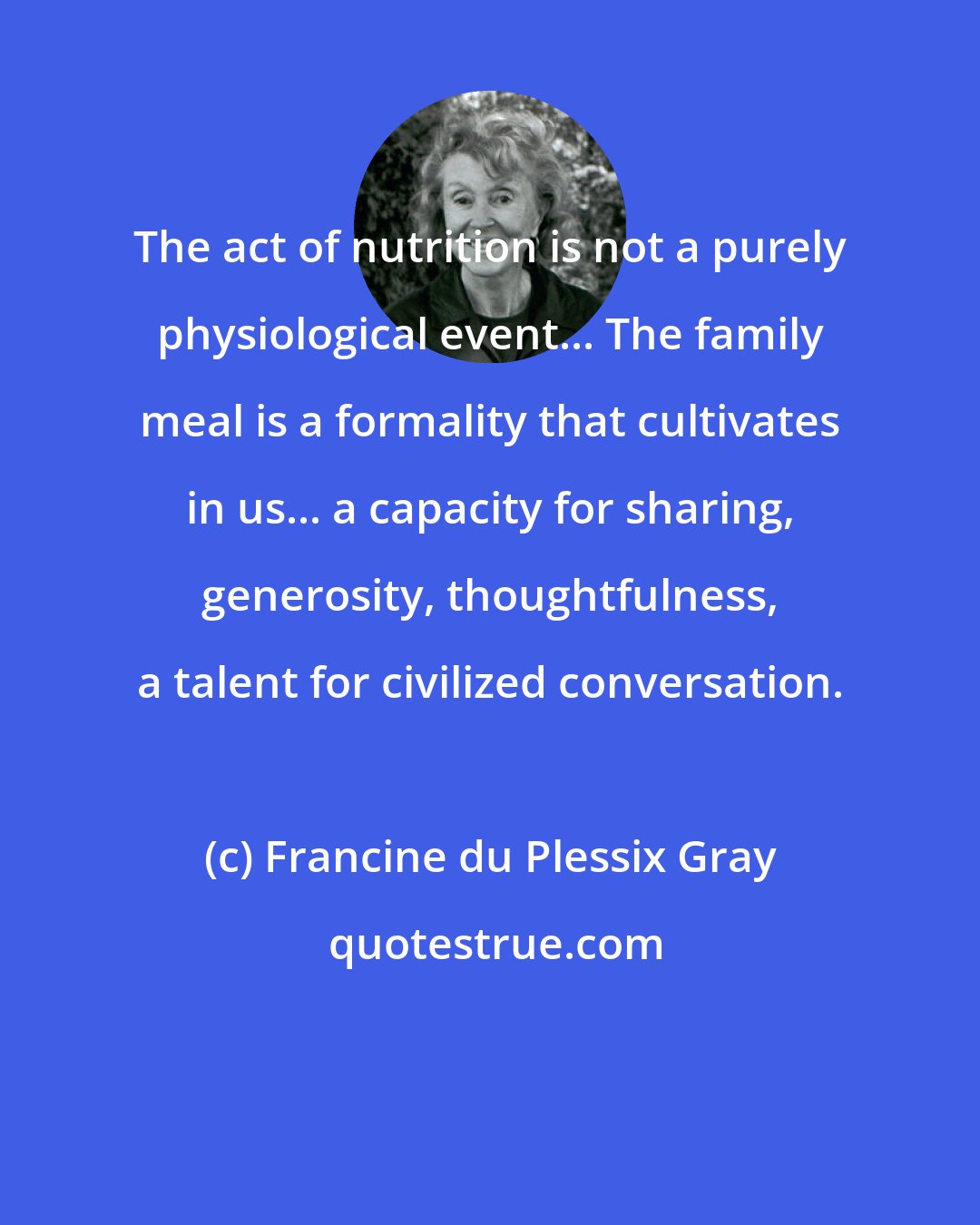 Francine du Plessix Gray: The act of nutrition is not a purely physiological event... The family meal is a formality that cultivates in us... a capacity for sharing, generosity, thoughtfulness, a talent for civilized conversation.