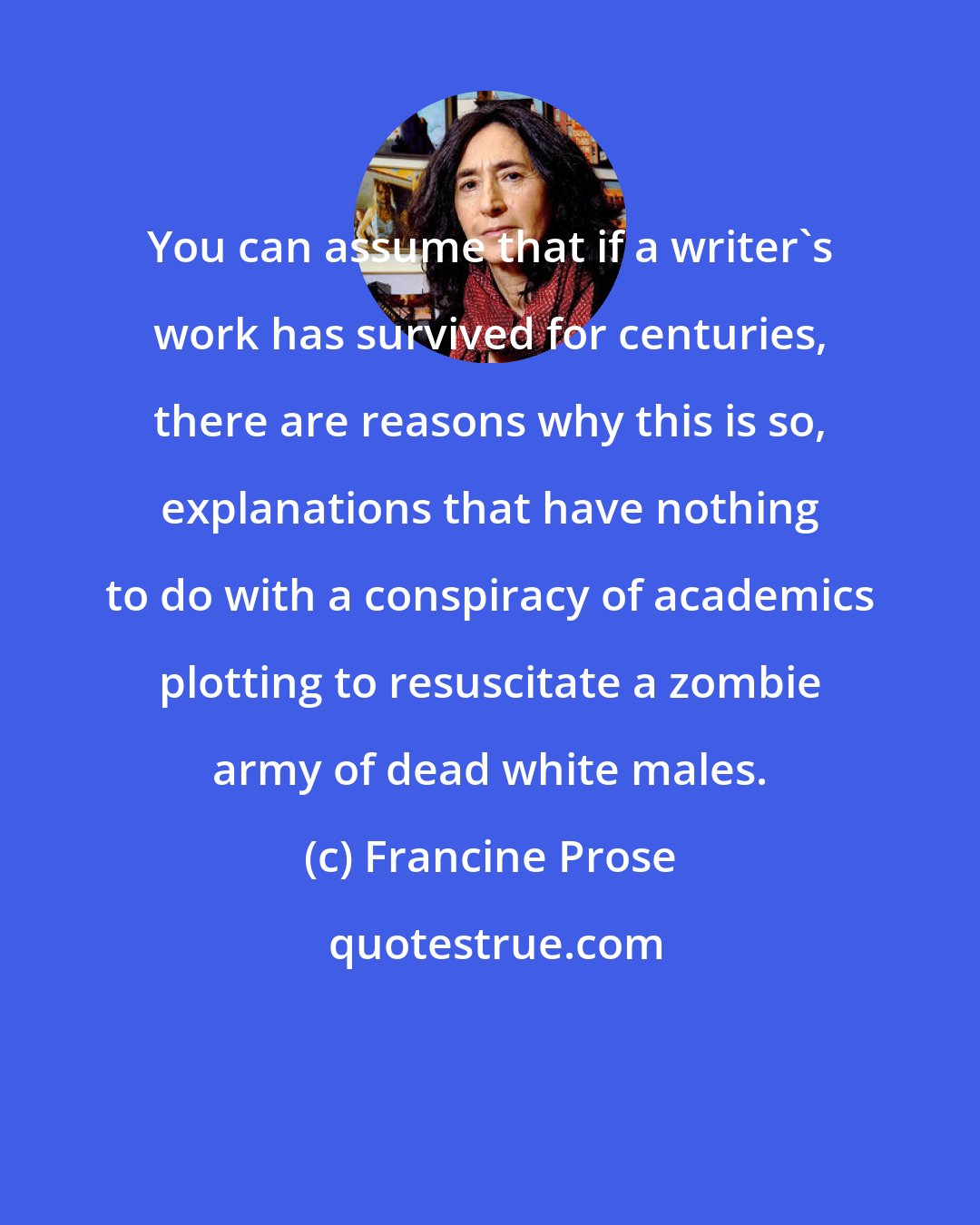 Francine Prose: You can assume that if a writer's work has survived for centuries, there are reasons why this is so, explanations that have nothing to do with a conspiracy of academics plotting to resuscitate a zombie army of dead white males.