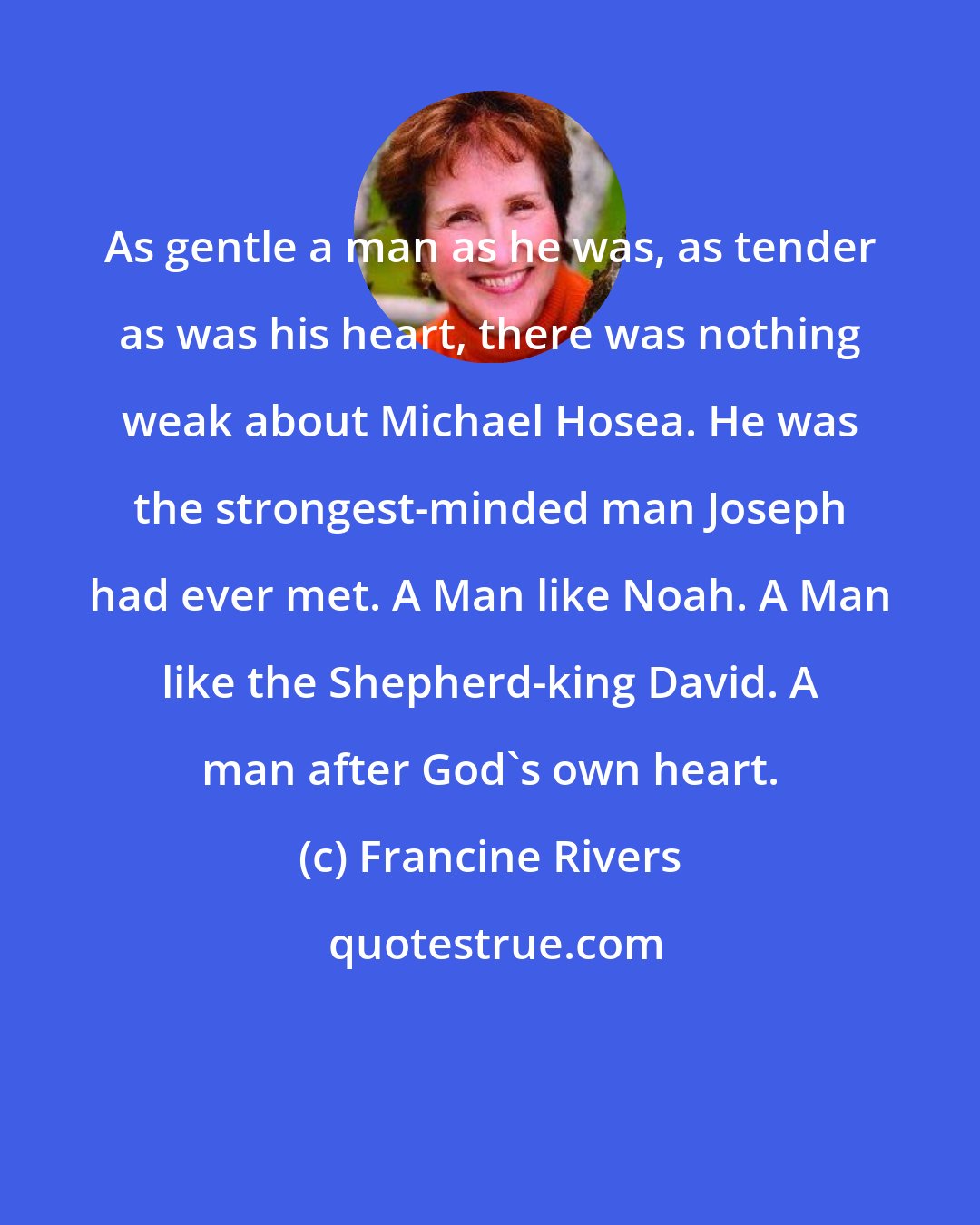 Francine Rivers: As gentle a man as he was, as tender as was his heart, there was nothing weak about Michael Hosea. He was the strongest-minded man Joseph had ever met. A Man like Noah. A Man like the Shepherd-king David. A man after God's own heart.