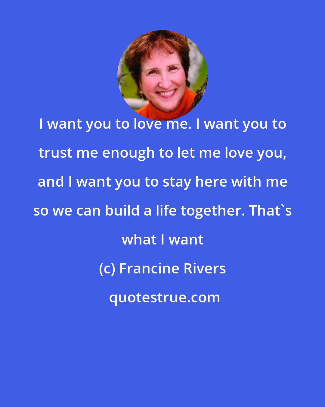 Francine Rivers: I want you to love me. I want you to trust me enough to let me love you, and I want you to stay here with me so we can build a life together. That's what I want