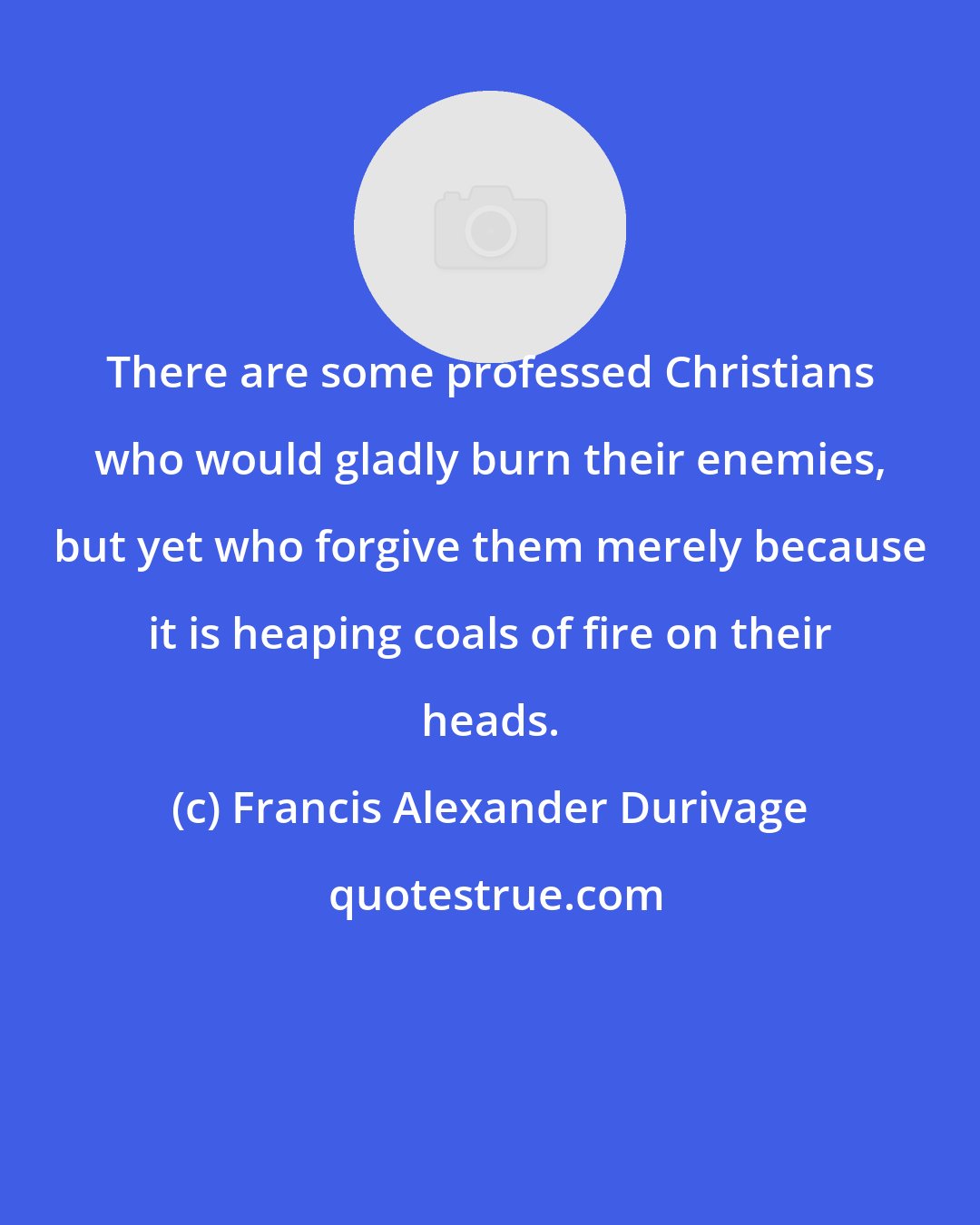 Francis Alexander Durivage: There are some professed Christians who would gladly burn their enemies, but yet who forgive them merely because it is heaping coals of fire on their heads.