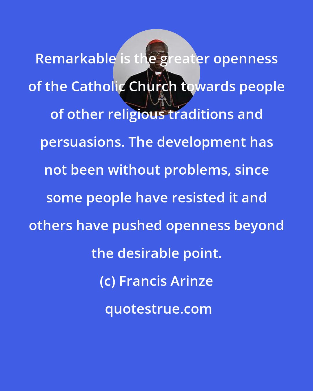 Francis Arinze: Remarkable is the greater openness of the Catholic Church towards people of other religious traditions and persuasions. The development has not been without problems, since some people have resisted it and others have pushed openness beyond the desirable point.