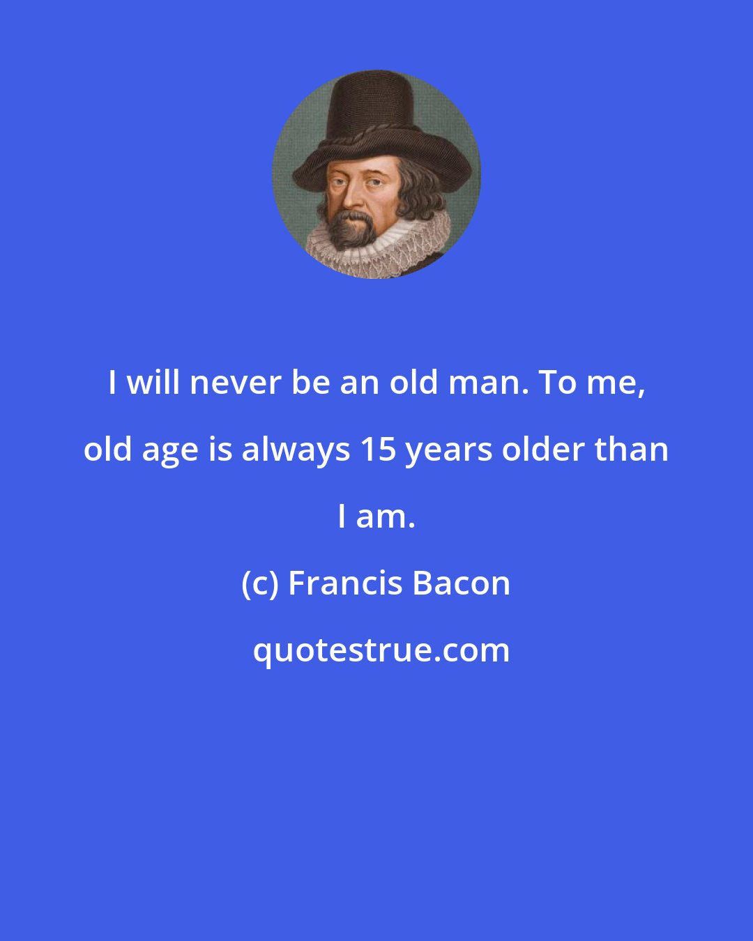 Francis Bacon: I will never be an old man. To me, old age is always 15 years older than I am.