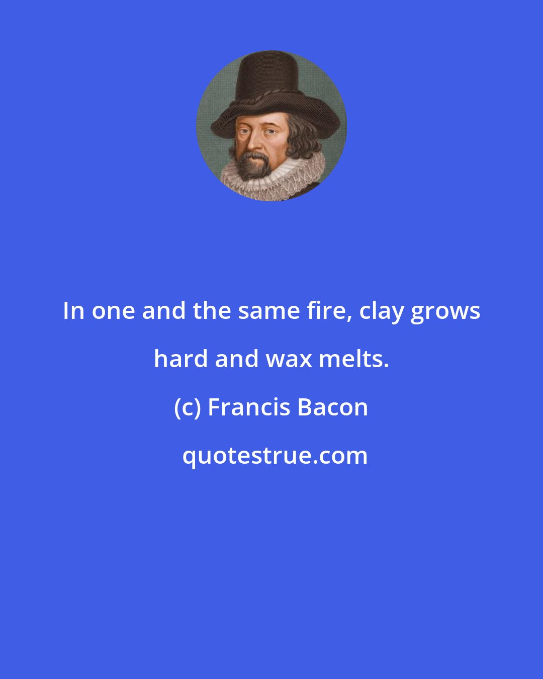 Francis Bacon: In one and the same fire, clay grows hard and wax melts.