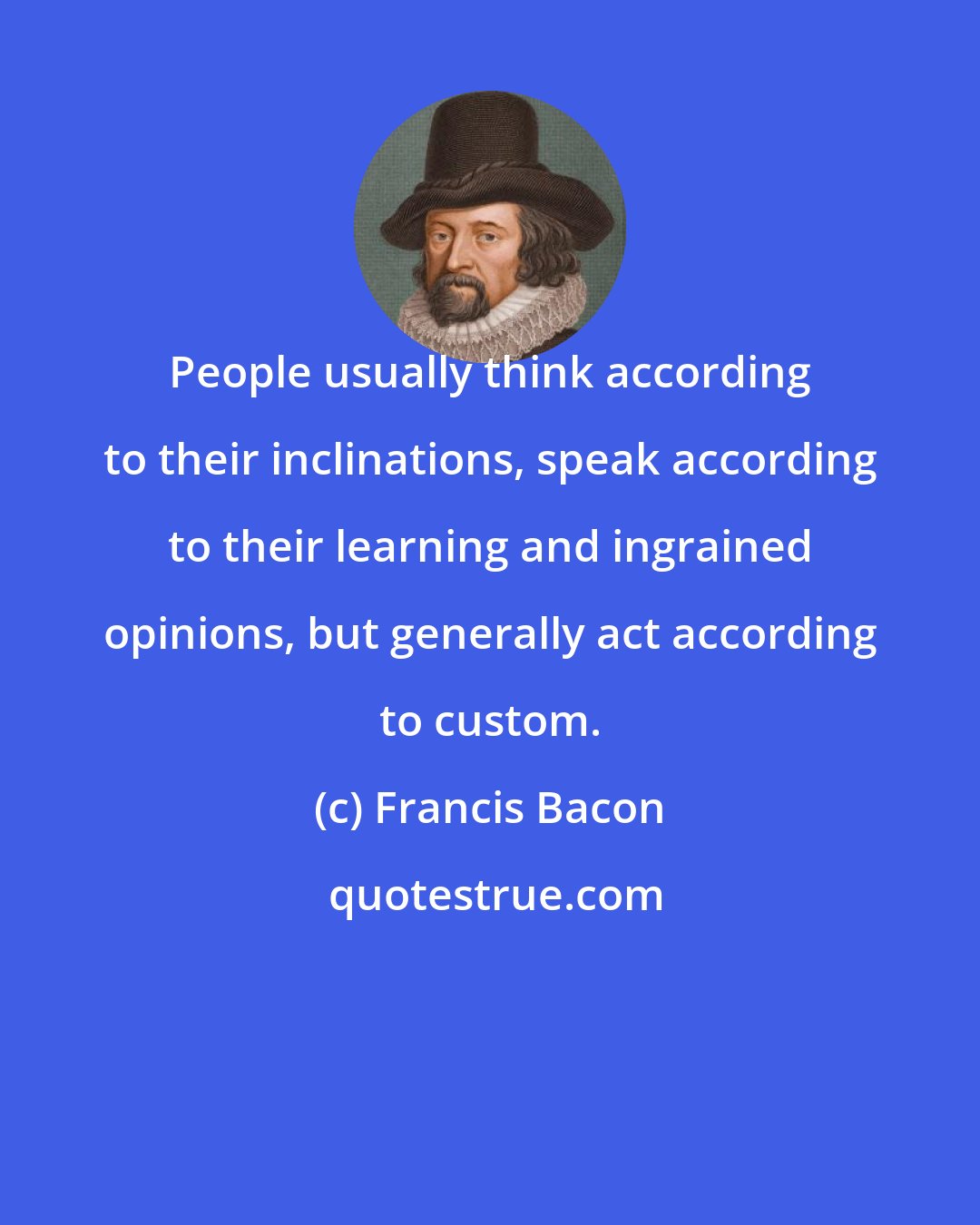 Francis Bacon: People usually think according to their inclinations, speak according to their learning and ingrained opinions, but generally act according to custom.