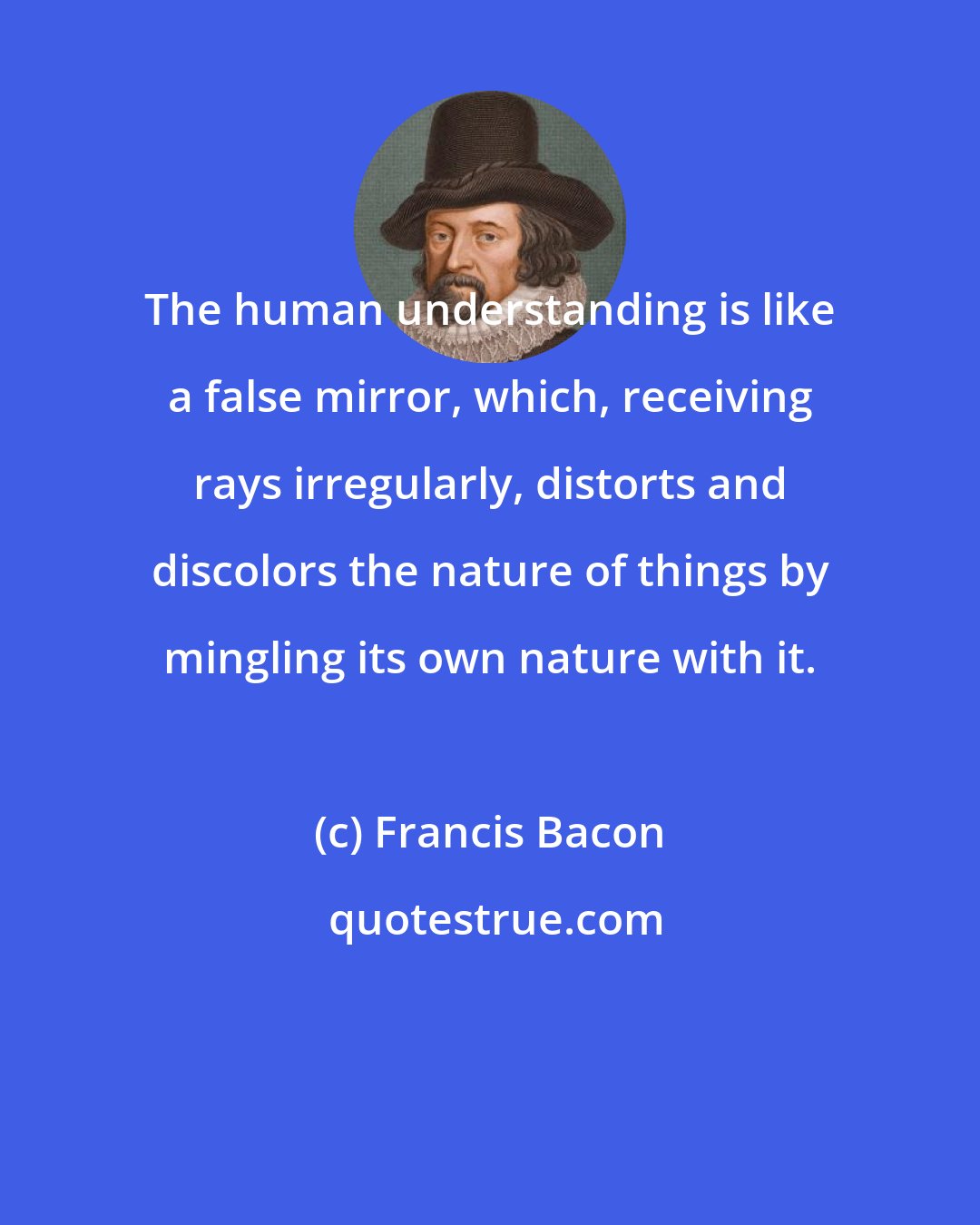 Francis Bacon: The human understanding is like a false mirror, which, receiving rays irregularly, distorts and discolors the nature of things by mingling its own nature with it.