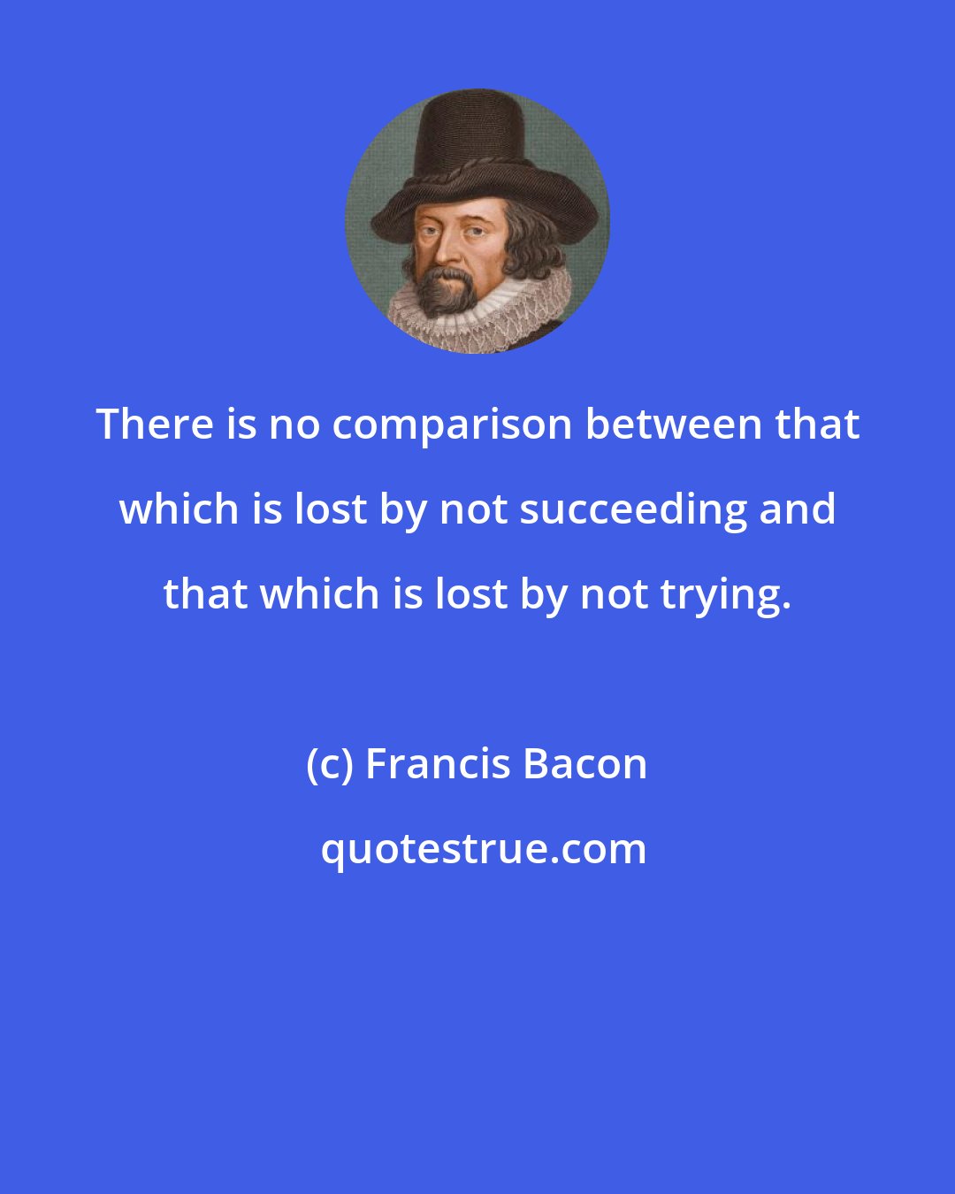 Francis Bacon: There is no comparison between that which is lost by not succeeding and that which is lost by not trying.