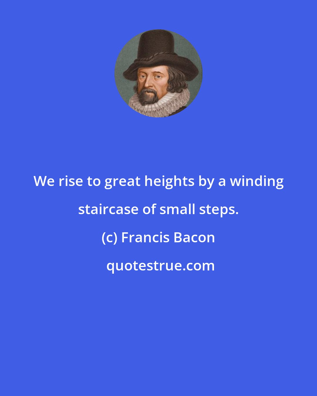 Francis Bacon: We rise to great heights by a winding staircase of small steps.