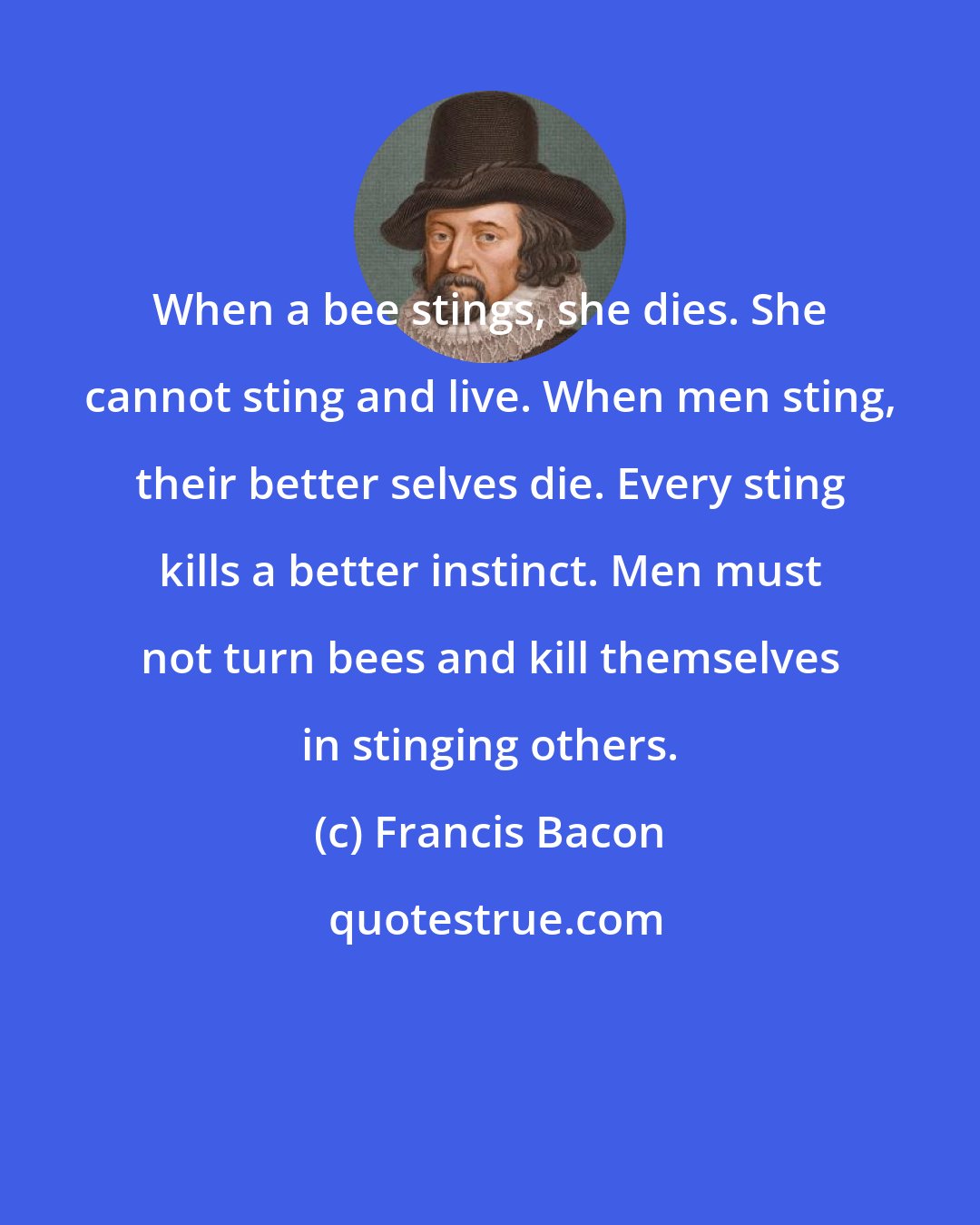 Francis Bacon: When a bee stings, she dies. She cannot sting and live. When men sting, their better selves die. Every sting kills a better instinct. Men must not turn bees and kill themselves in stinging others.