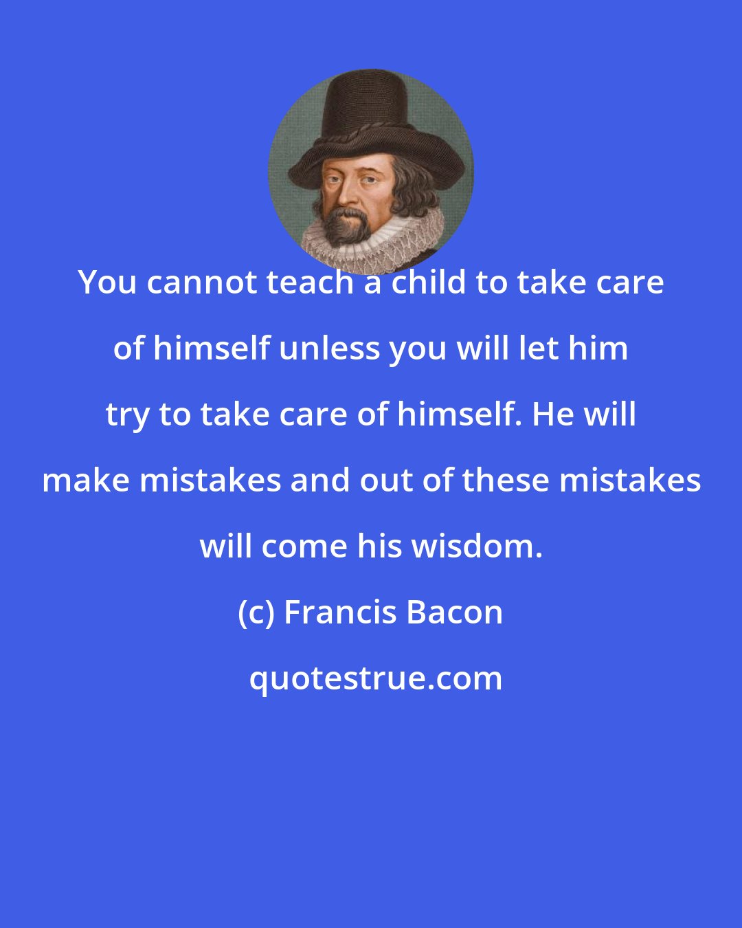 Francis Bacon: You cannot teach a child to take care of himself unless you will let him try to take care of himself. He will make mistakes and out of these mistakes will come his wisdom.