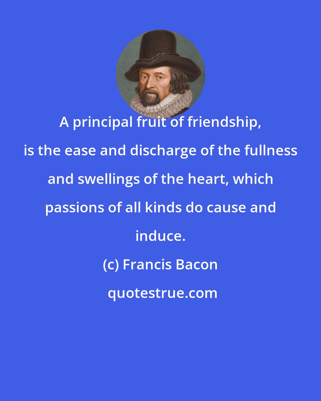 Francis Bacon: A principal fruit of friendship, is the ease and discharge of the fullness and swellings of the heart, which passions of all kinds do cause and induce.