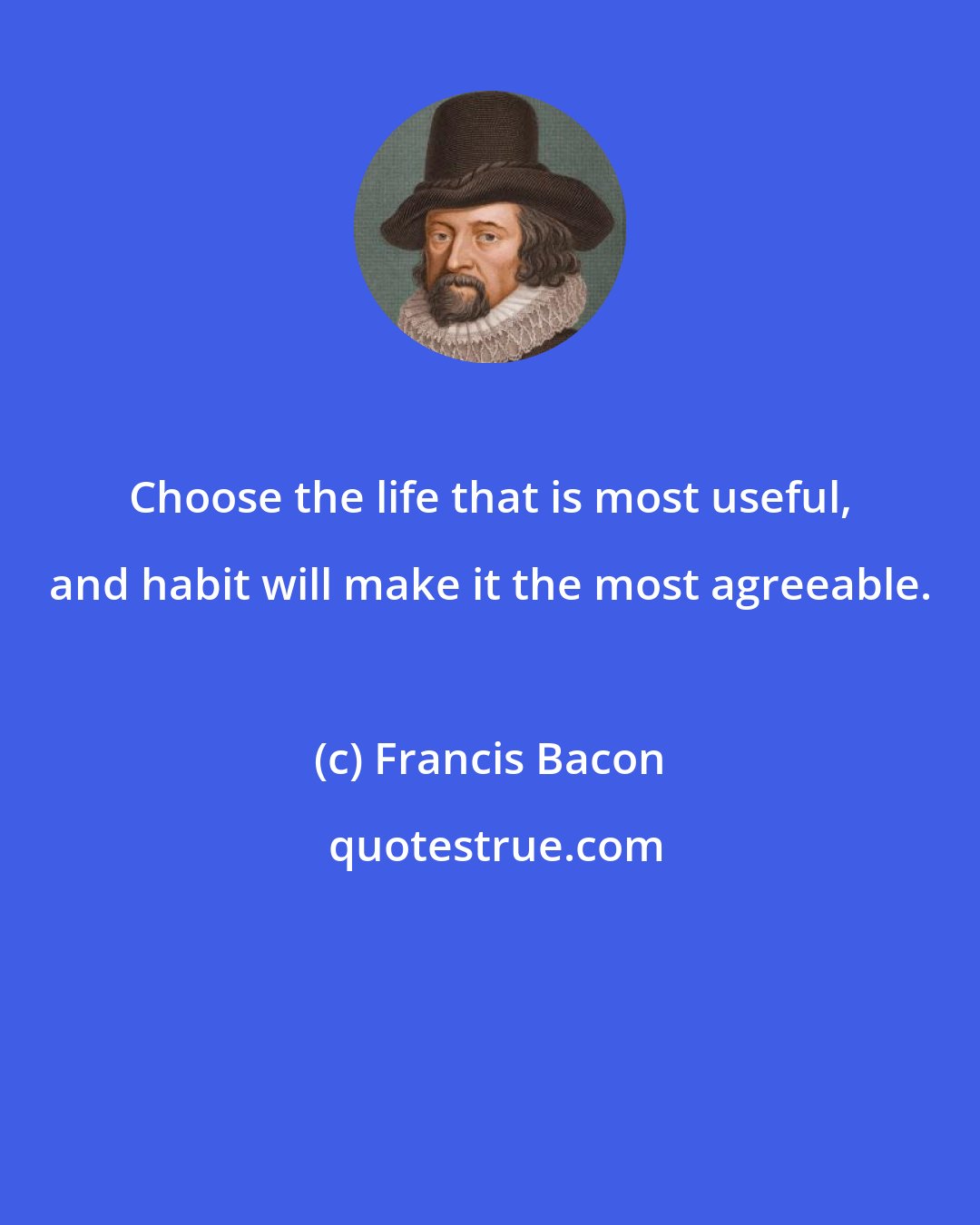 Francis Bacon: Choose the life that is most useful, and habit will make it the most agreeable.