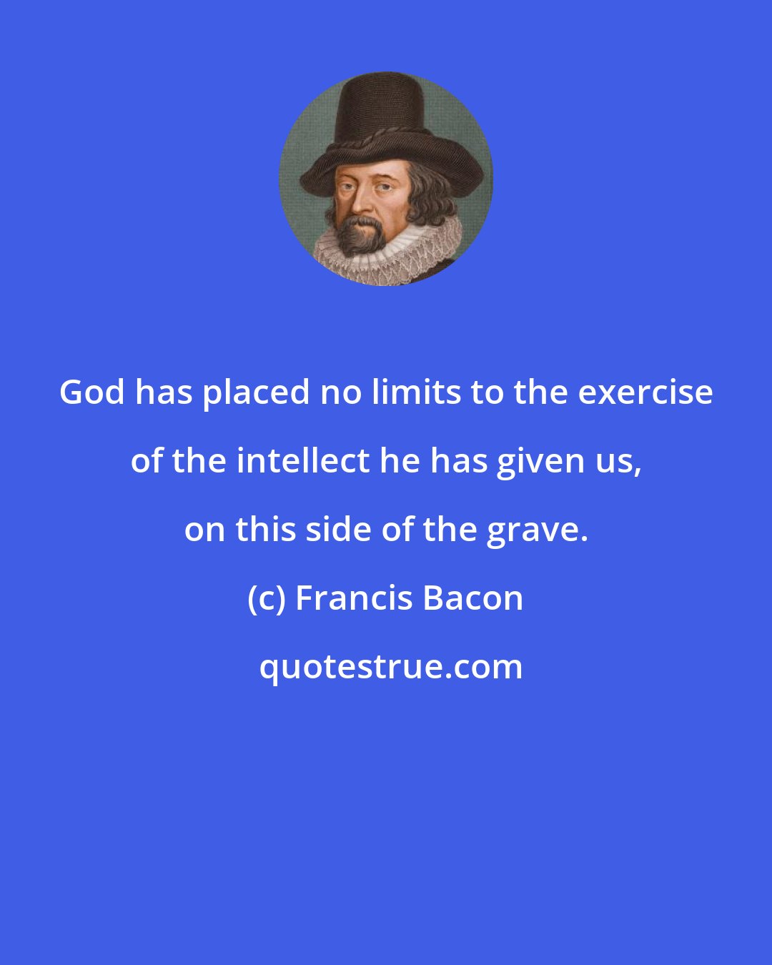 Francis Bacon: God has placed no limits to the exercise of the intellect he has given us, on this side of the grave.