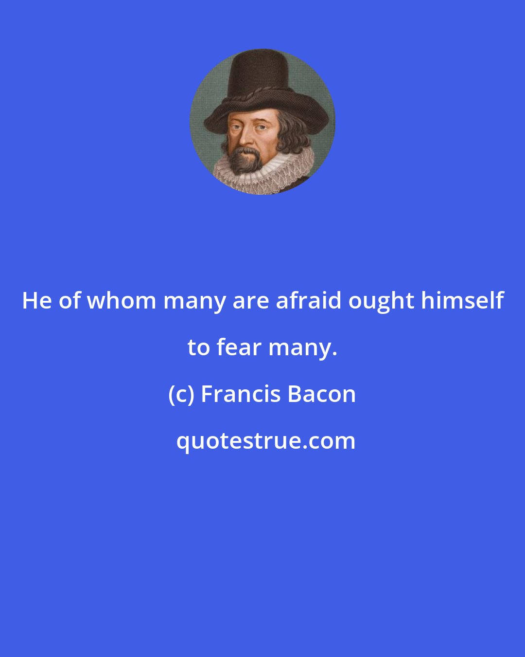 Francis Bacon: He of whom many are afraid ought himself to fear many.