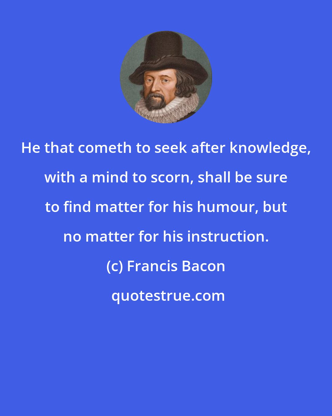 Francis Bacon: He that cometh to seek after knowledge, with a mind to scorn, shall be sure to find matter for his humour, but no matter for his instruction.