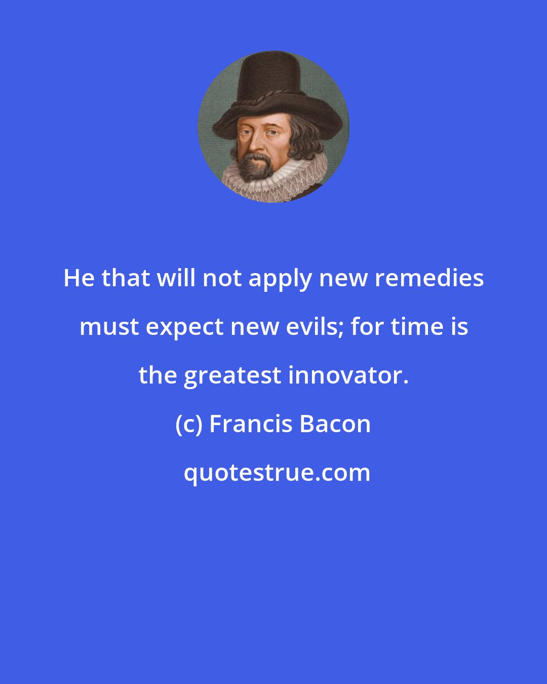 Francis Bacon: He that will not apply new remedies must expect new evils; for time is the greatest innovator.