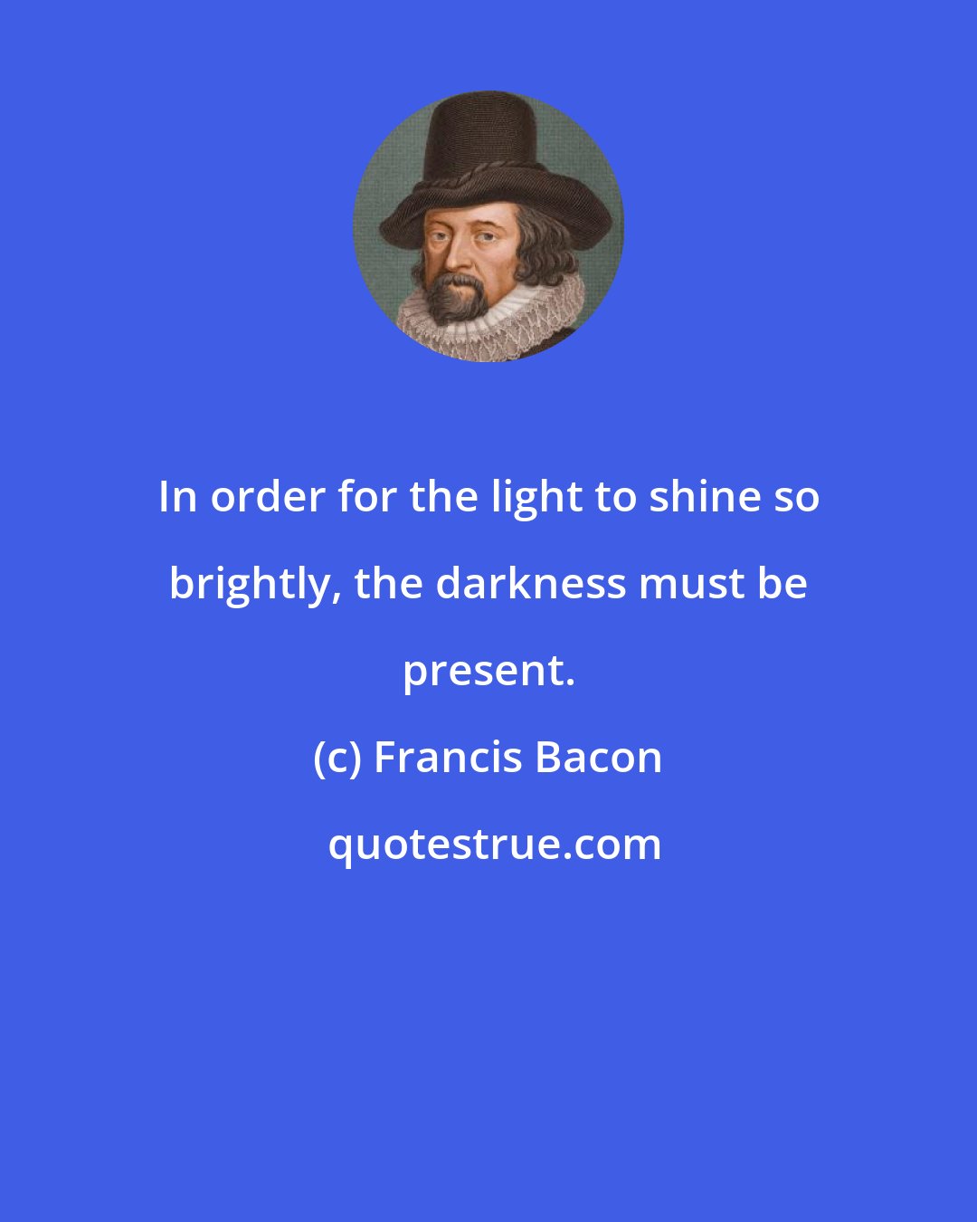 Francis Bacon: In order for the light to shine so brightly, the darkness must be present.