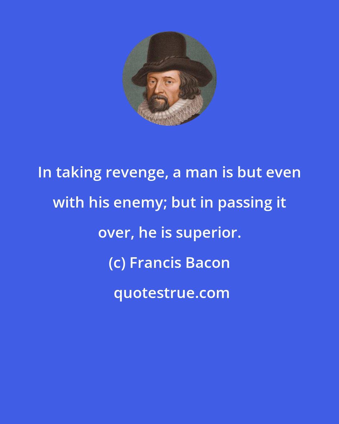 Francis Bacon: In taking revenge, a man is but even with his enemy; but in passing it over, he is superior.