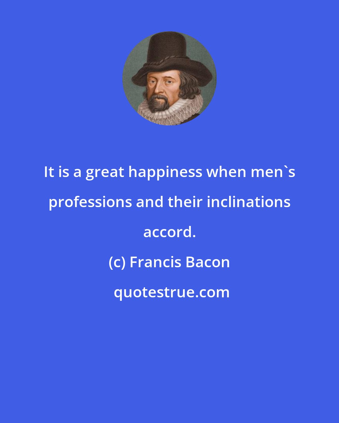 Francis Bacon: It is a great happiness when men's professions and their inclinations accord.