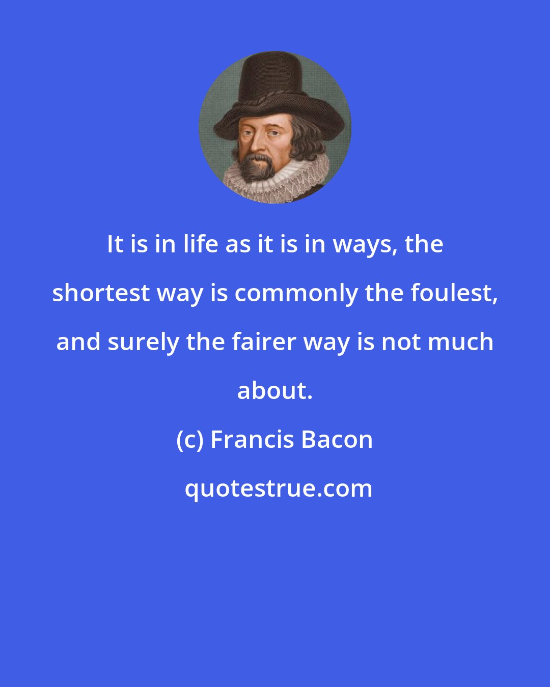 Francis Bacon: It is in life as it is in ways, the shortest way is commonly the foulest, and surely the fairer way is not much about.