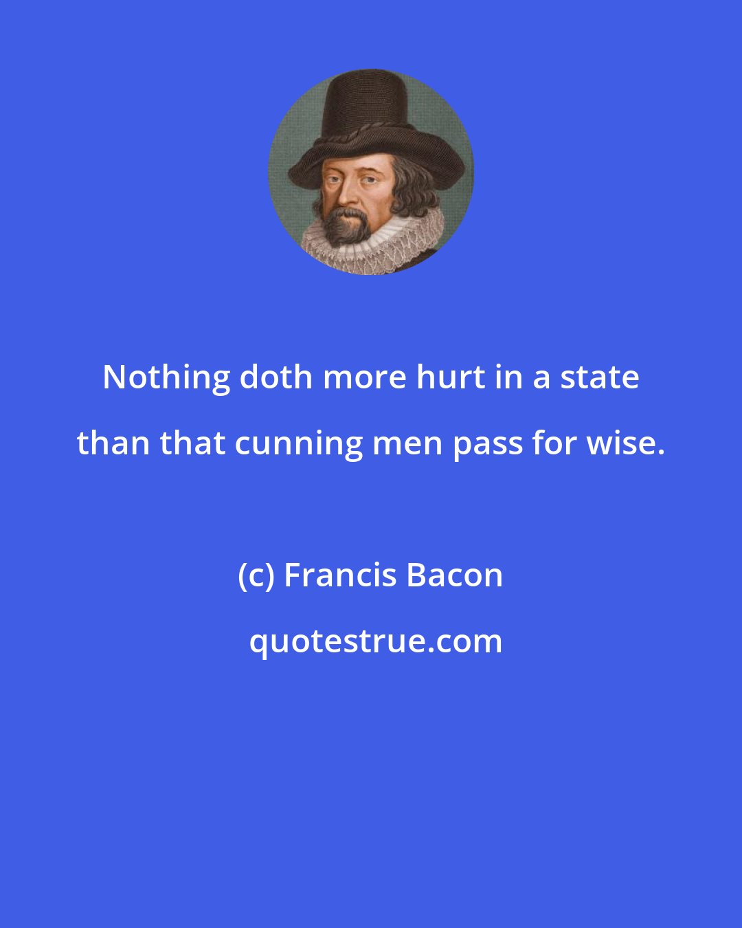 Francis Bacon: Nothing doth more hurt in a state than that cunning men pass for wise.