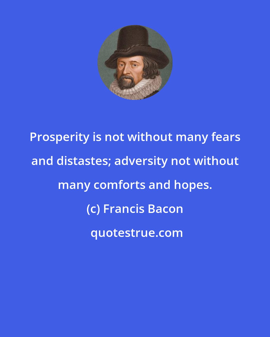 Francis Bacon: Prosperity is not without many fears and distastes; adversity not without many comforts and hopes.