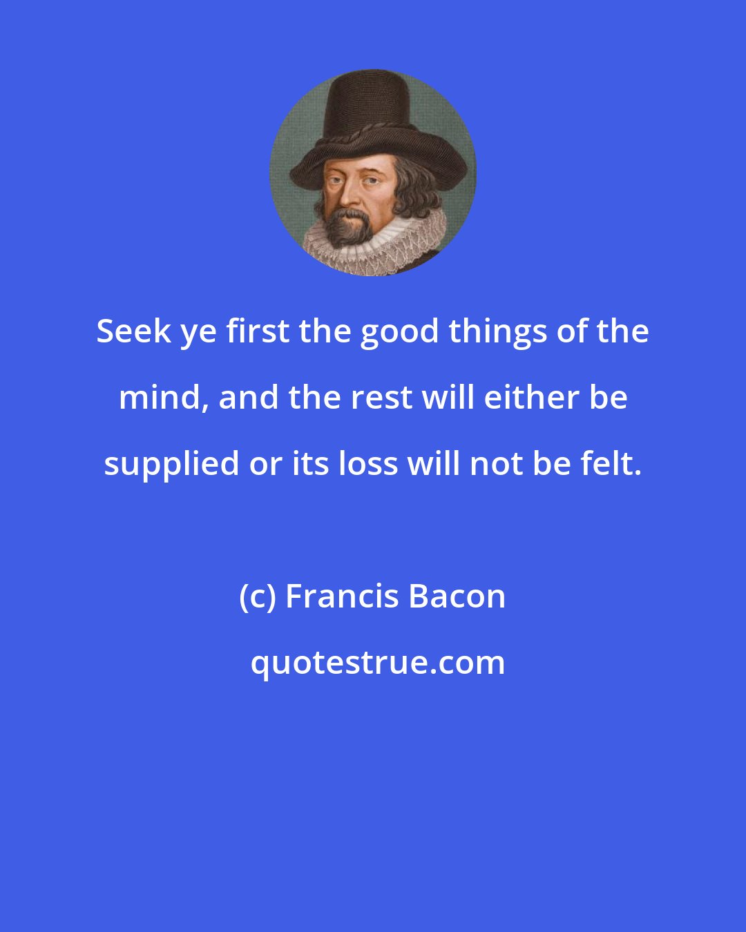 Francis Bacon: Seek ye first the good things of the mind, and the rest will either be supplied or its loss will not be felt.