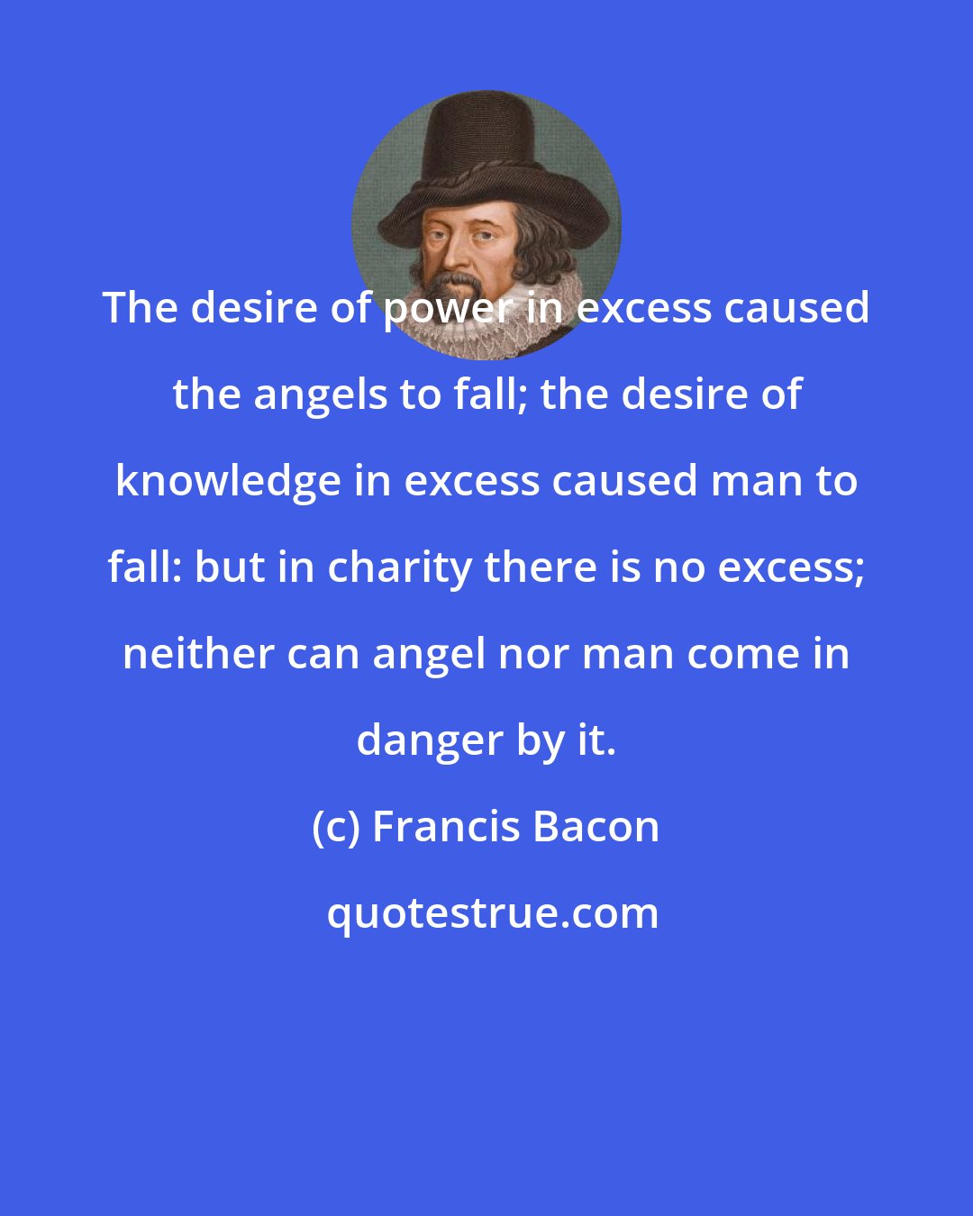 Francis Bacon: The desire of power in excess caused the angels to fall; the desire of knowledge in excess caused man to fall: but in charity there is no excess; neither can angel nor man come in danger by it.