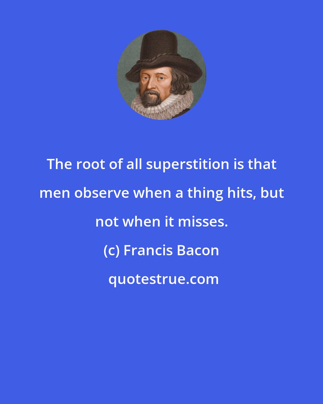 Francis Bacon: The root of all superstition is that men observe when a thing hits, but not when it misses.