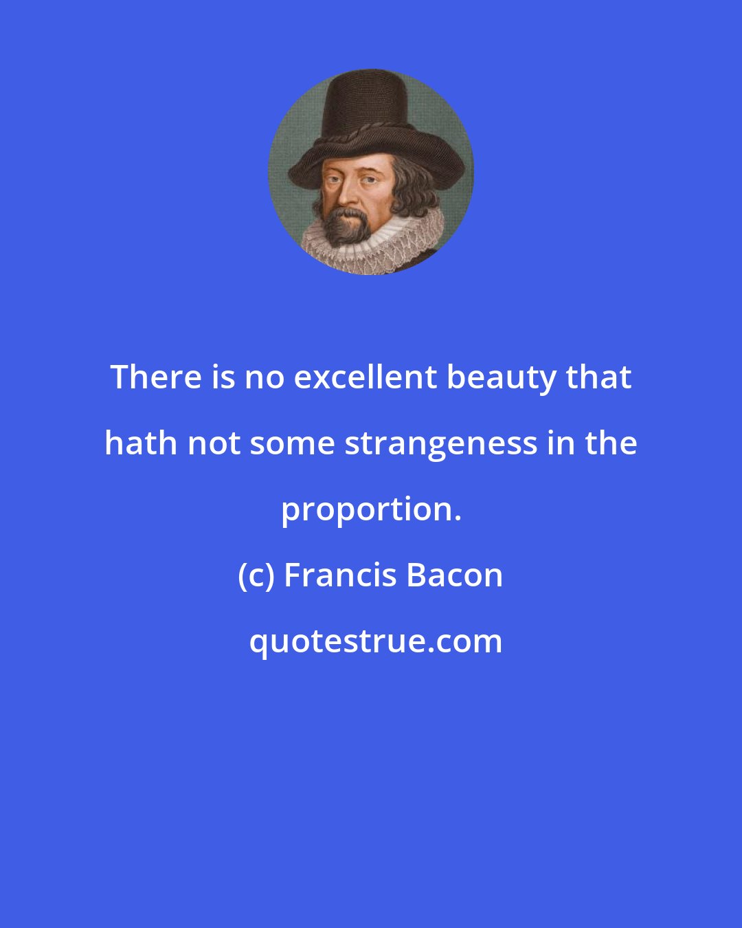 Francis Bacon: There is no excellent beauty that hath not some strangeness in the proportion.