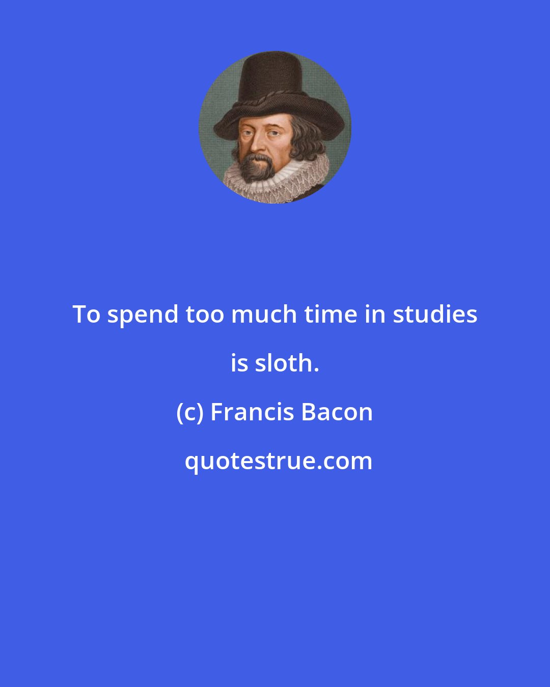 Francis Bacon: To spend too much time in studies is sloth.