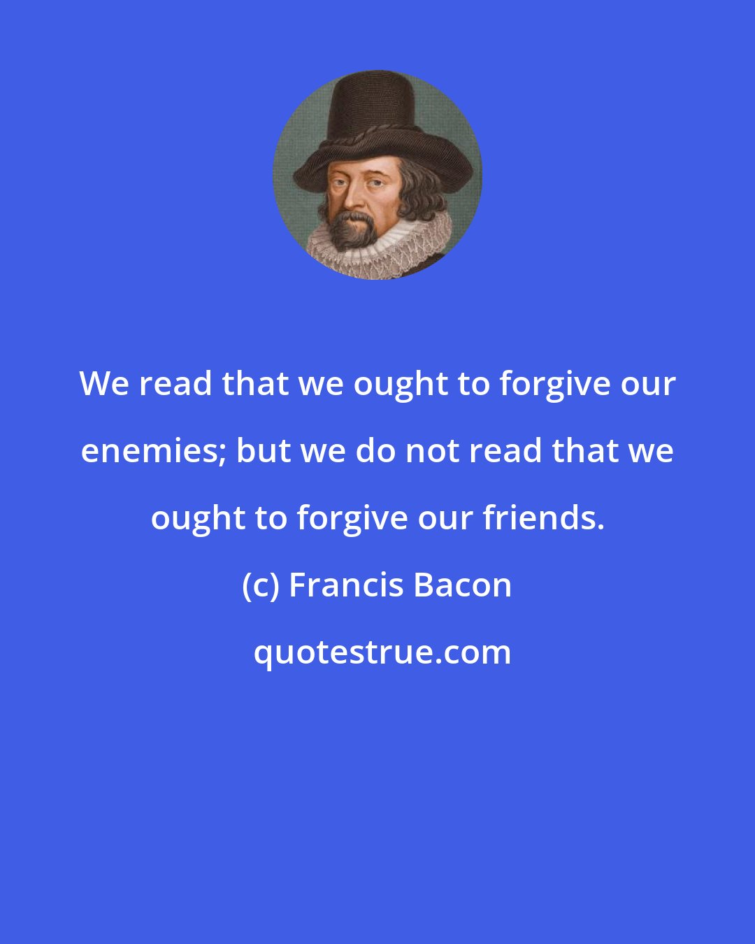 Francis Bacon: We read that we ought to forgive our enemies; but we do not read that we ought to forgive our friends.