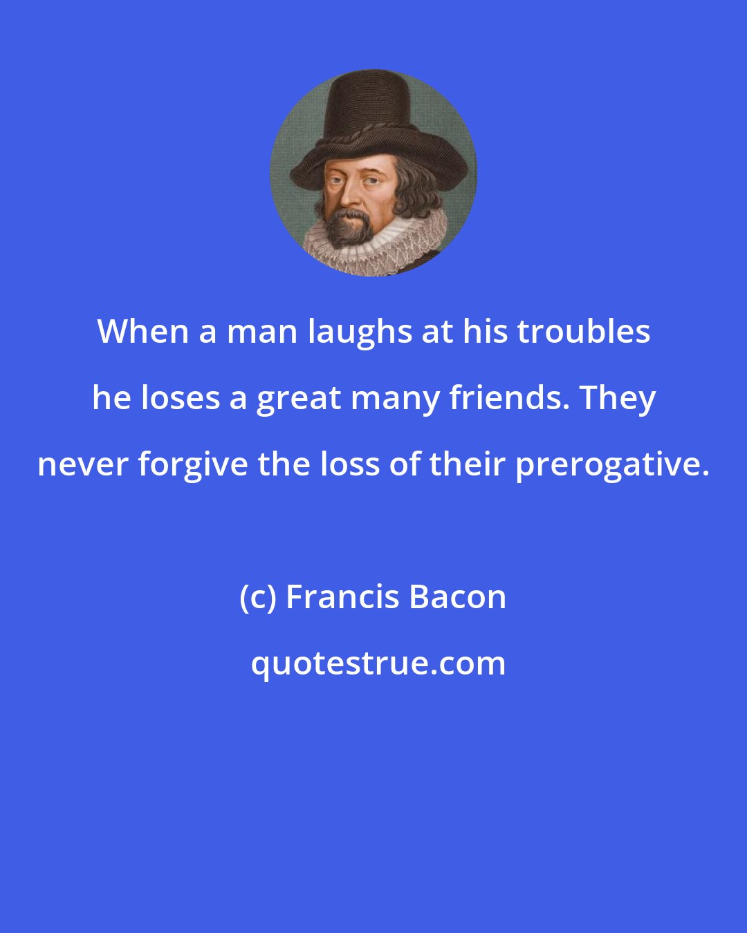 Francis Bacon: When a man laughs at his troubles he loses a great many friends. They never forgive the loss of their prerogative.