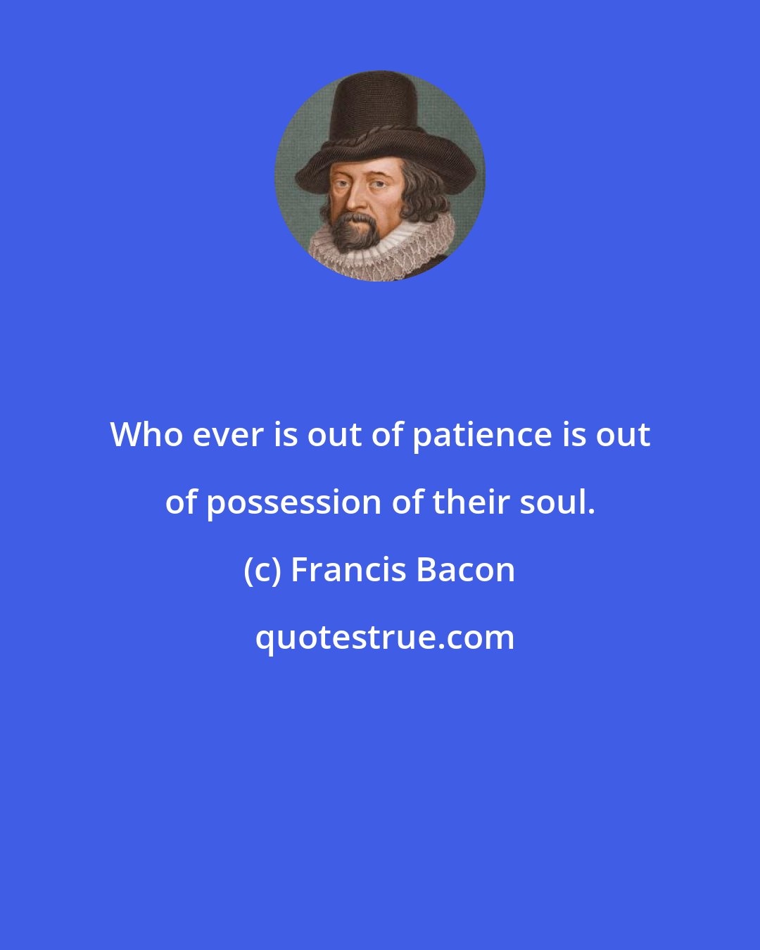 Francis Bacon: Who ever is out of patience is out of possession of their soul.