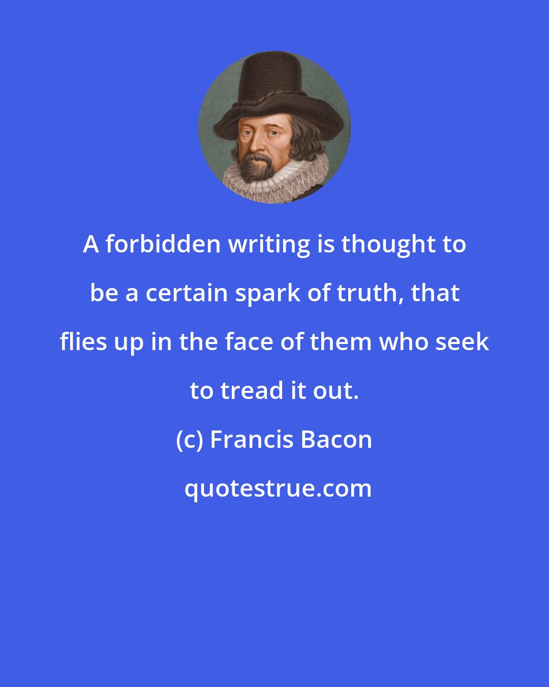 Francis Bacon: A forbidden writing is thought to be a certain spark of truth, that flies up in the face of them who seek to tread it out.