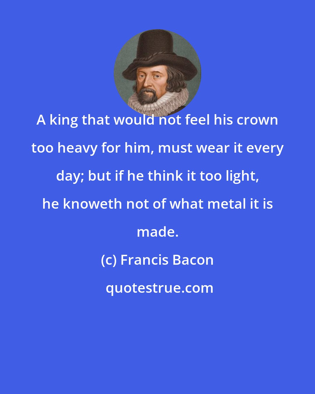 Francis Bacon: A king that would not feel his crown too heavy for him, must wear it every day; but if he think it too light, he knoweth not of what metal it is made.