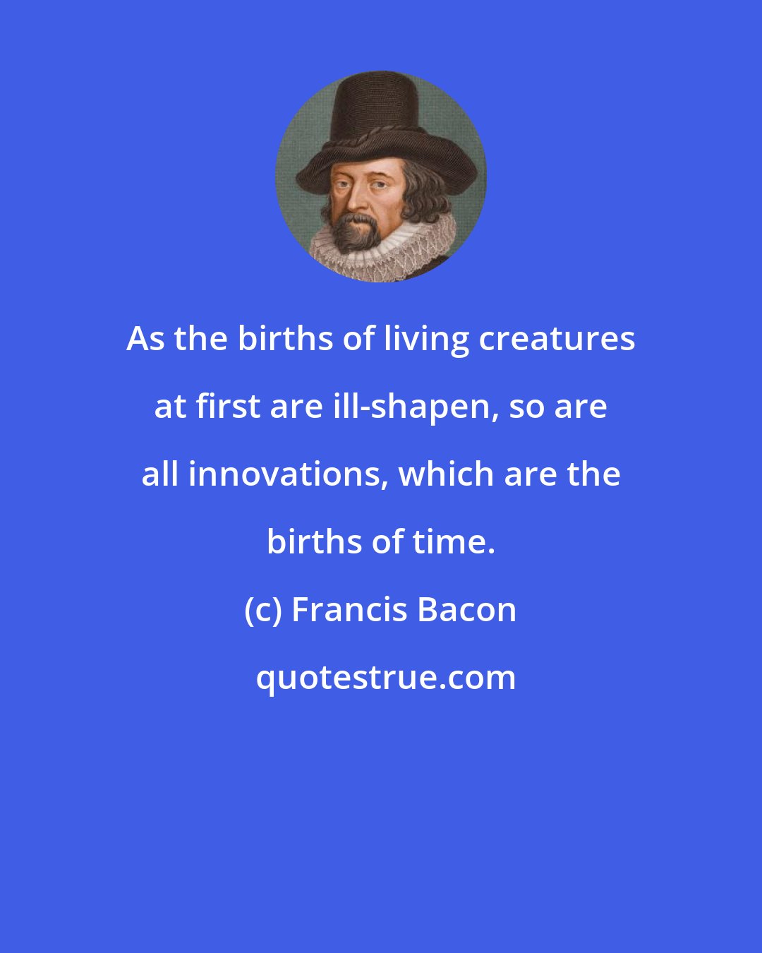 Francis Bacon: As the births of living creatures at first are ill-shapen, so are all innovations, which are the births of time.