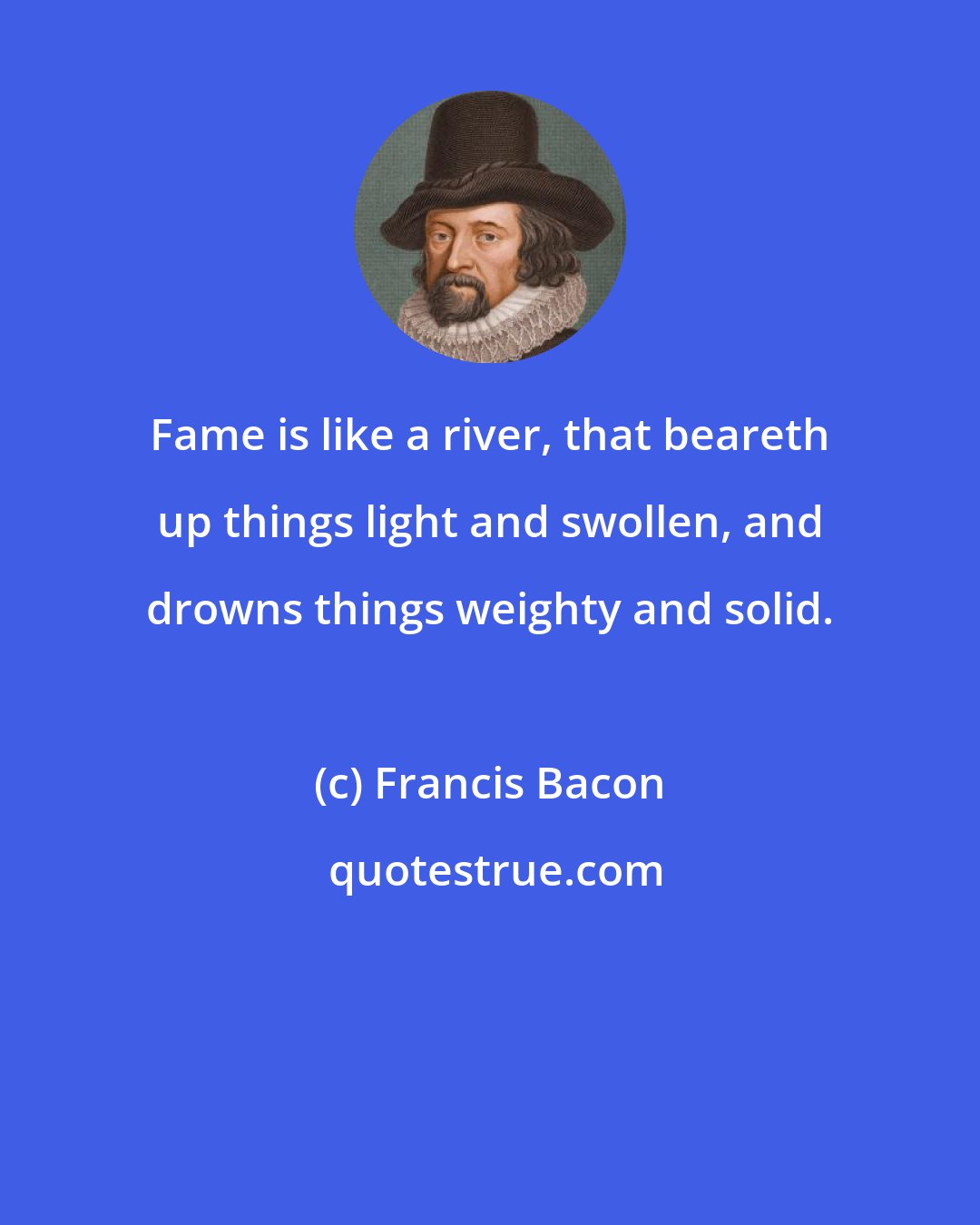 Francis Bacon: Fame is like a river, that beareth up things light and swollen, and drowns things weighty and solid.