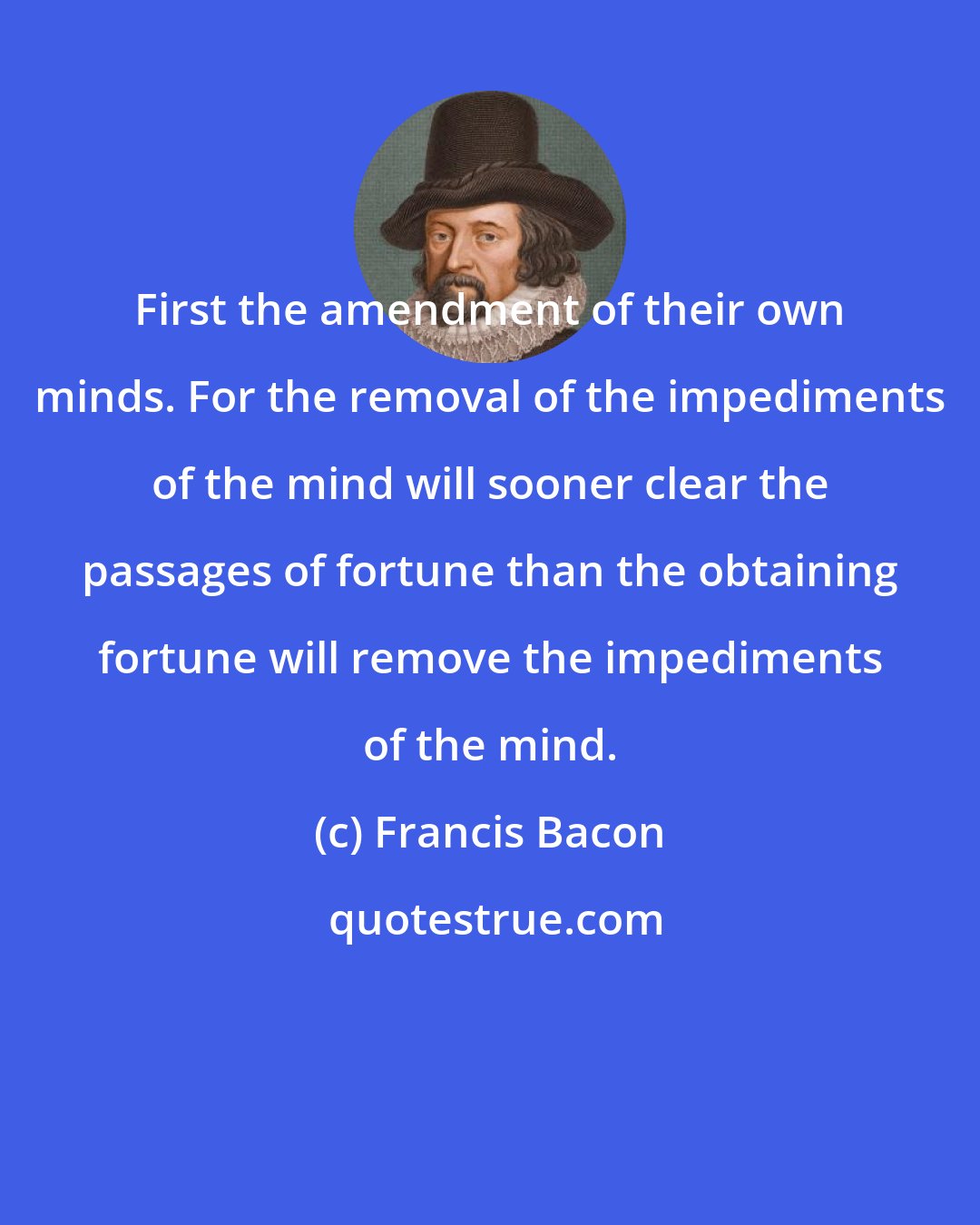 Francis Bacon: First the amendment of their own minds. For the removal of the impediments of the mind will sooner clear the passages of fortune than the obtaining fortune will remove the impediments of the mind.