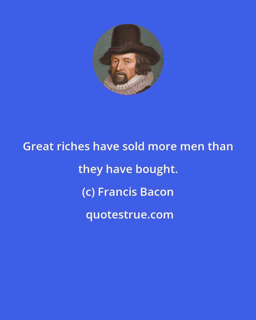 Francis Bacon: Great riches have sold more men than they have bought.