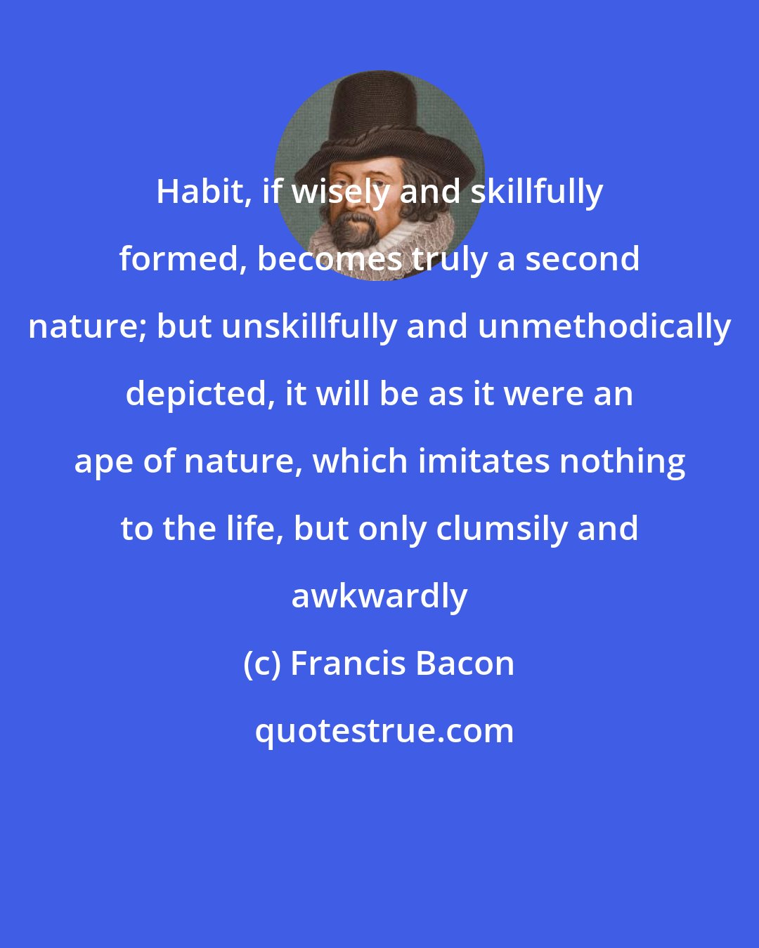 Francis Bacon: Habit, if wisely and skillfully formed, becomes truly a second nature; but unskillfully and unmethodically depicted, it will be as it were an ape of nature, which imitates nothing to the life, but only clumsily and awkwardly