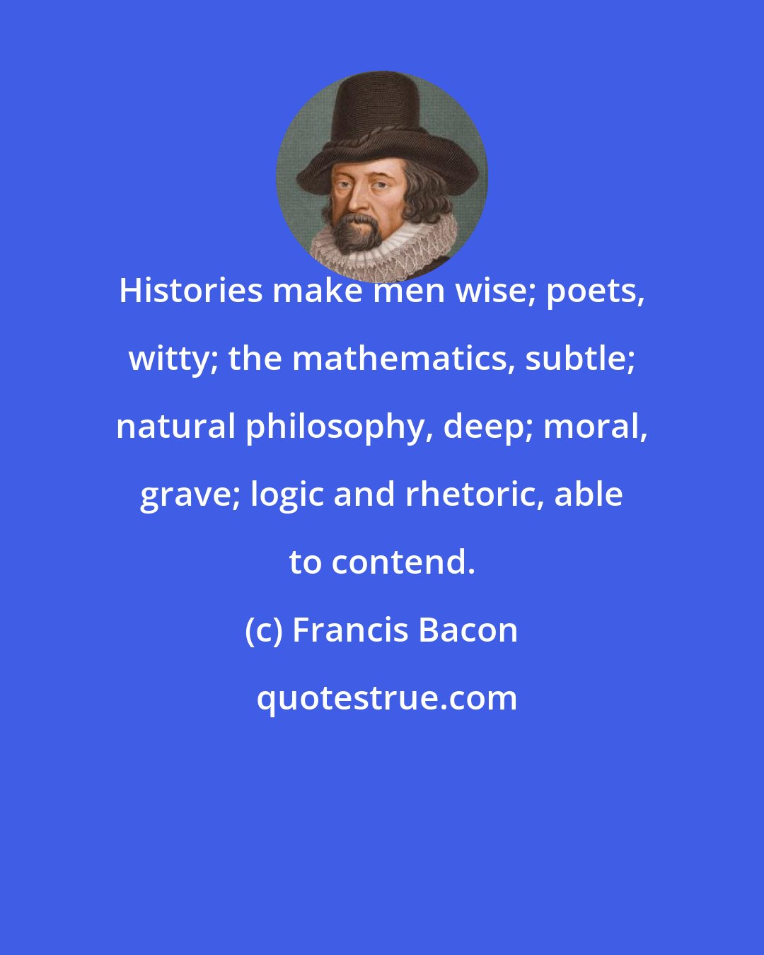 Francis Bacon: Histories make men wise; poets, witty; the mathematics, subtle; natural philosophy, deep; moral, grave; logic and rhetoric, able to contend.