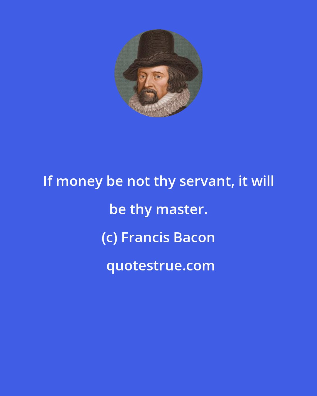 Francis Bacon: If money be not thy servant, it will be thy master.