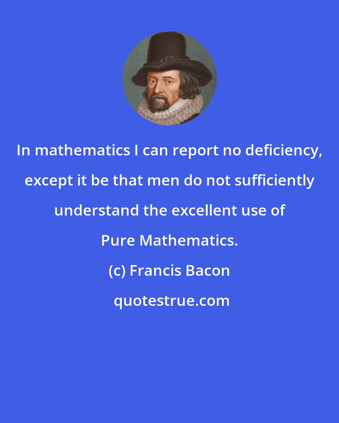 Francis Bacon: In mathematics I can report no deficiency, except it be that men do not sufficiently understand the excellent use of Pure Mathematics.