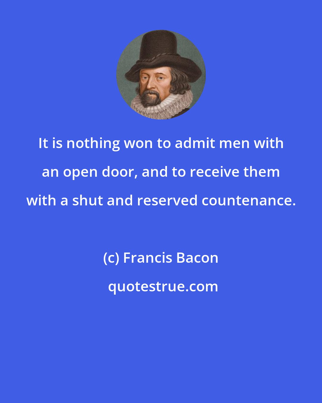 Francis Bacon: It is nothing won to admit men with an open door, and to receive them with a shut and reserved countenance.