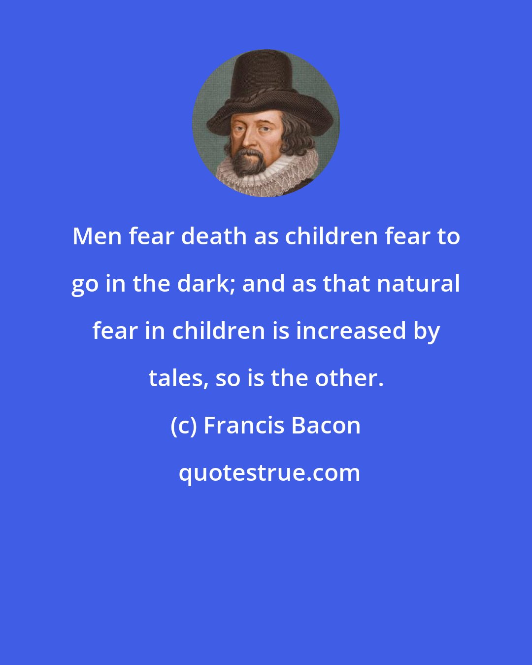 Francis Bacon: Men fear death as children fear to go in the dark; and as that natural fear in children is increased by tales, so is the other.